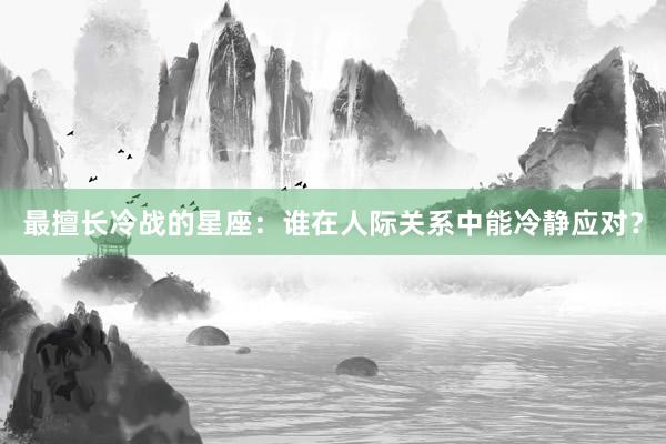 最擅长冷战的星座：谁在人际关系中能冷静应对？